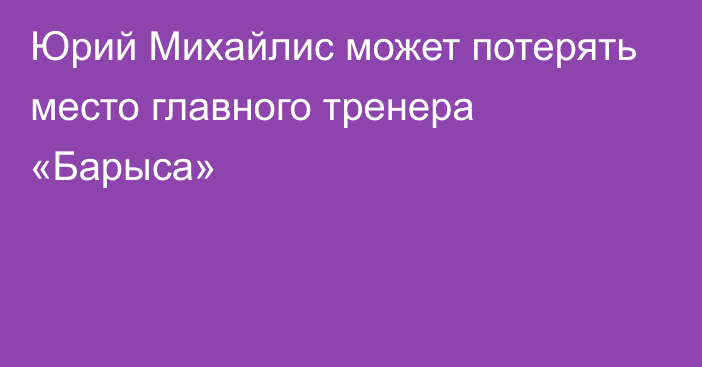 Юрий Михайлис может потерять место главного тренера «Барыса»