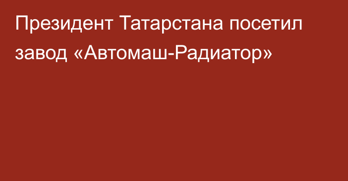 Президент Татарстана посетил завод «Автомаш-Радиатор»