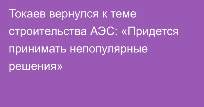 Токаев вернулся к теме строительства АЭС: «Придется принимать непопулярные решения»
