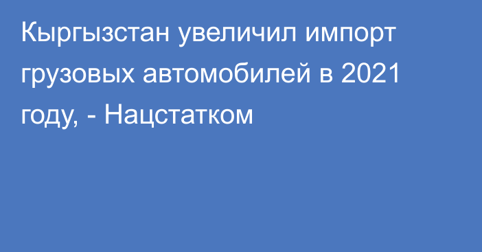 Кыргызстан увеличил импорт грузовых автомобилей в 2021 году, - Нацстатком