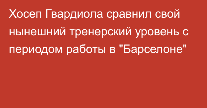 Хосеп Гвардиола сравнил свой нынешний тренерский уровень с периодом работы в 