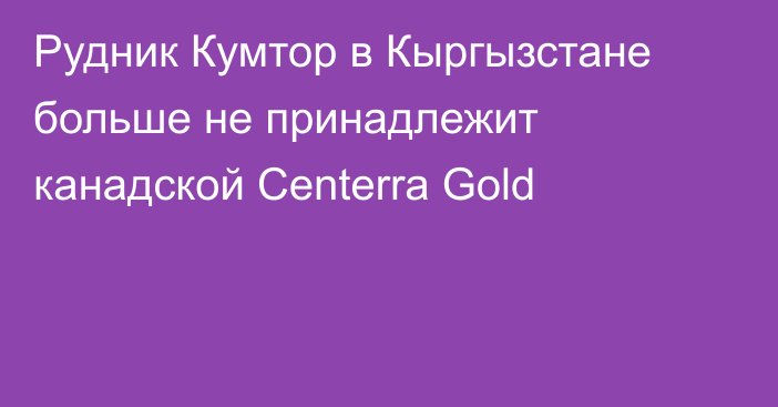 Рудник Кумтор в Кыргызстане больше не принадлежит канадской Centerra Gold