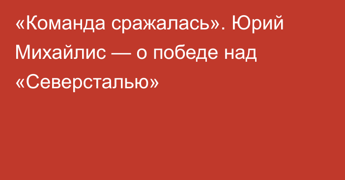 «Команда сражалась». Юрий Михайлис — о победе над «Северсталью»