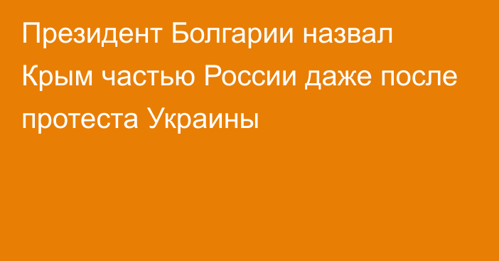 Президент Болгарии назвал Крым частью России даже после протеста Украины
