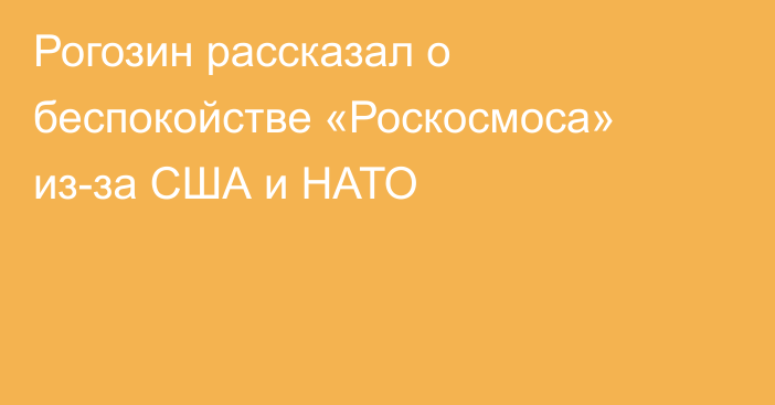 Рогозин рассказал о беспокойстве «Роскосмоса» из-за США и НАТО