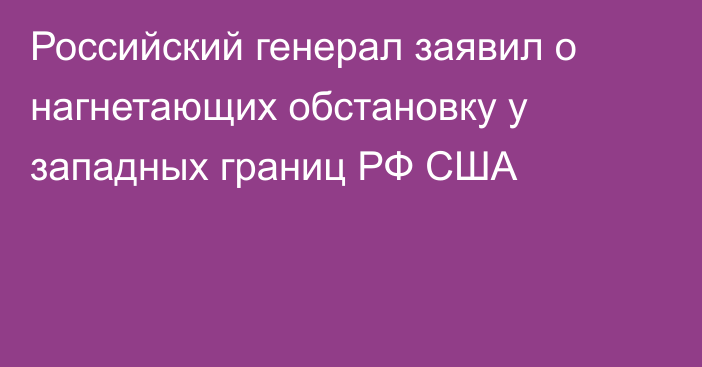 Российский генерал заявил о нагнетающих обстановку у западных границ РФ США