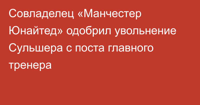 Совладелец «Манчестер Юнайтед» одобрил увольнение Сульшера с поста главного тренера