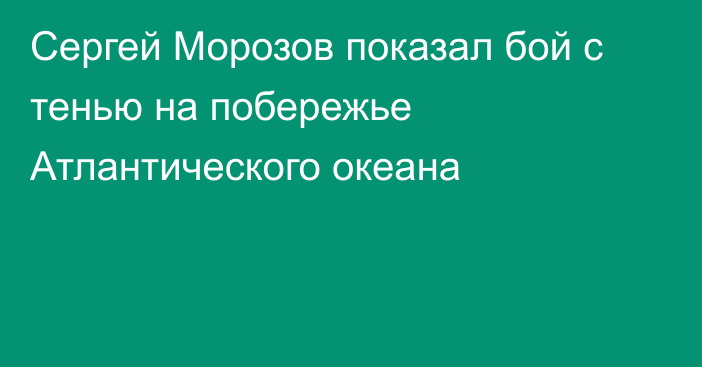 Сергей Морозов показал бой с тенью на побережье Атлантического океана