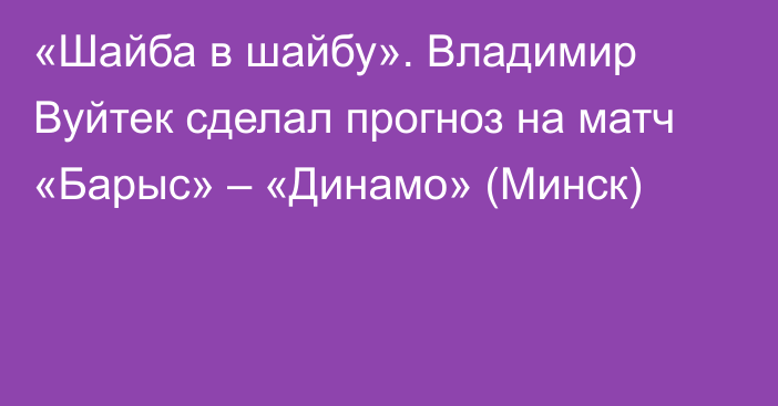 «Шайба в шайбу». Владимир Вуйтек сделал прогноз на матч «Барыс» – «Динамо» (Минск)