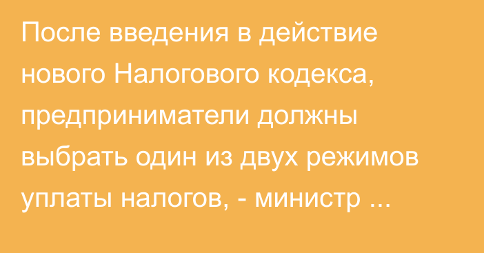 После введения в действие нового Налогового кодекса, предприниматели должны выбрать один из двух режимов уплаты налогов, - министр Д.Амангельдиев