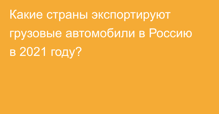 Какие страны экспортируют грузовые автомобили в Россию в 2021 году? 