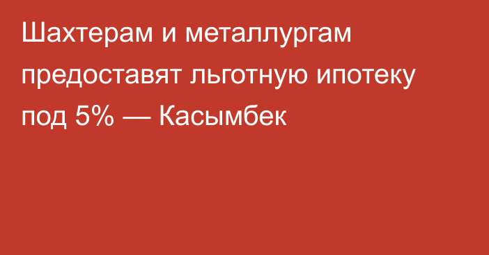 Шахтерам и металлургам предоставят льготную ипотеку под 5% — Касымбек