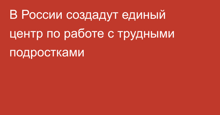 В России создадут единый центр по работе с трудными подростками