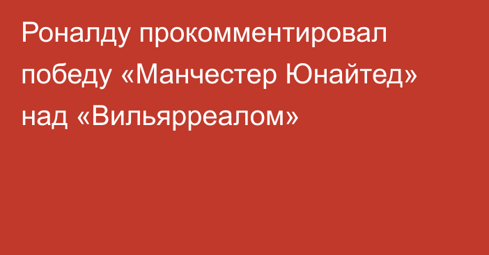 Роналду прокомментировал победу «Манчестер Юнайтед» над «Вильярреалом»