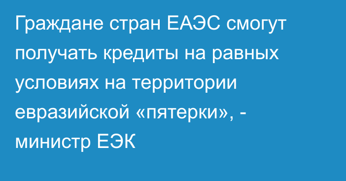 Граждане стран ЕАЭС смогут получать кредиты на равных условиях на территории евразийской «пятерки», - министр ЕЭК