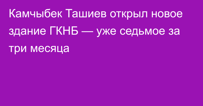 Камчыбек Ташиев открыл новое здание ГКНБ — уже седьмое за три месяца