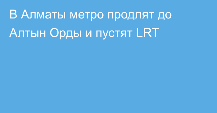 В Алматы метро продлят до Алтын Орды и пустят LRT