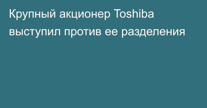 Крупный акционер Toshiba выступил против ее разделения