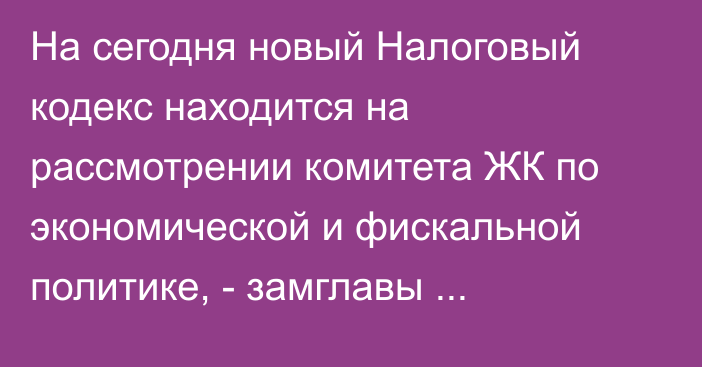 На сегодня новый Налоговый кодекс находится на рассмотрении комитета ЖК по экономической и фискальной политике, - замглавы Налоговой Б.Алиев