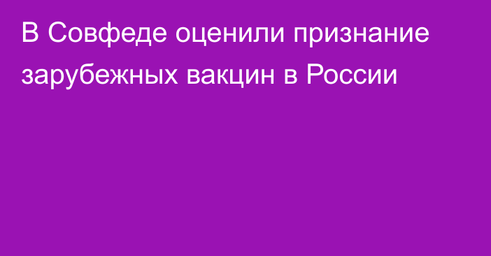 В Совфеде оценили признание зарубежных вакцин в России