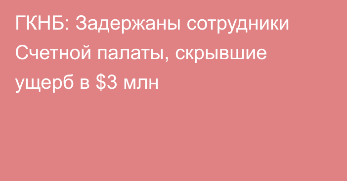 ГКНБ: Задержаны сотрудники Счетной палаты, скрывшие ущерб в $3 млн