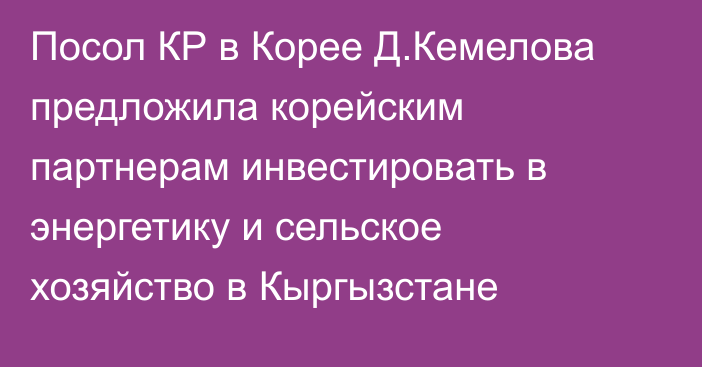 Посол КР в Корее Д.Кемелова предложила корейским партнерам инвестировать в энергетику и сельское хозяйство в Кыргызстане