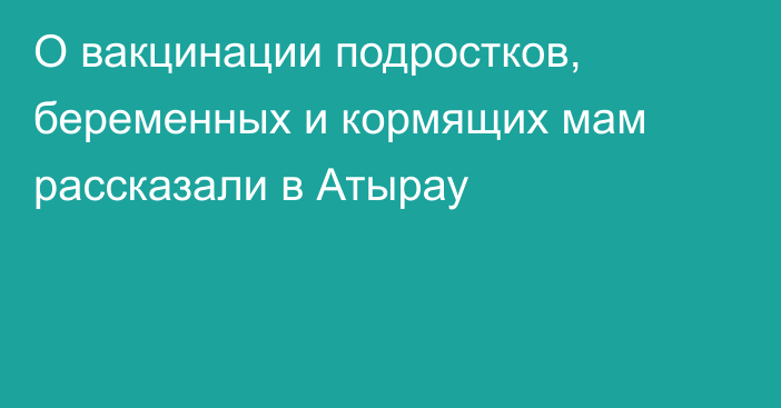 О вакцинации подростков, беременных и кормящих мам рассказали в Атырау