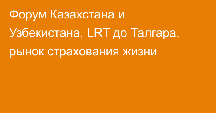 Форум Казахстана и Узбекистана, LRT до Талгара, рынок страхования жизни