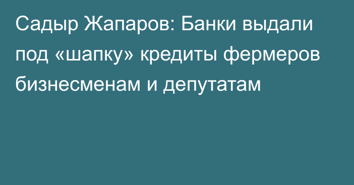 Садыр Жапаров: Банки выдали под «шапку» кредиты фермеров бизнесменам и депутатам
