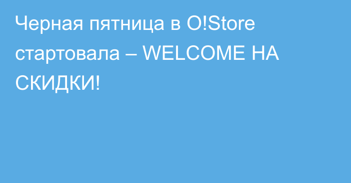 Черная пятница в O!Store стартовала – WELCOME НА СКИДКИ!