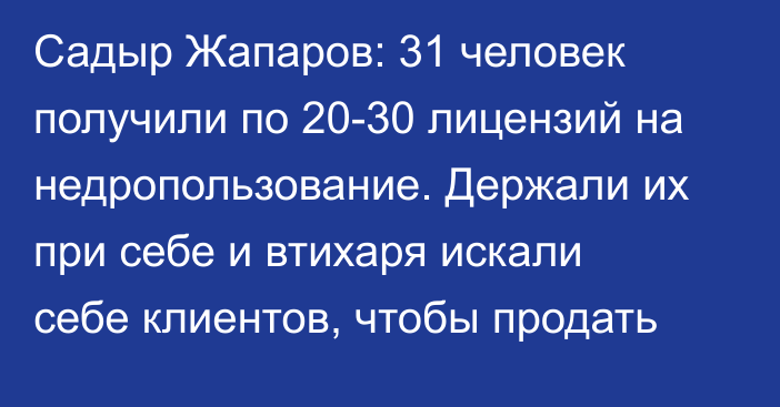Садыр Жапаров: 31 человек получили по 20-30 лицензий на недропользование. Держали их при себе и втихаря искали себе клиентов, чтобы продать