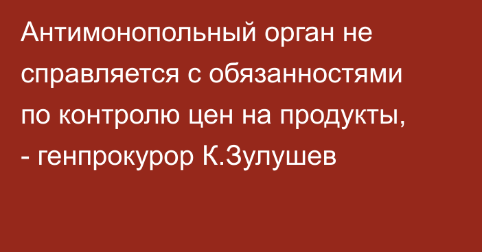 Антимонопольный орган не справляется с обязанностями по контролю цен на продукты, - генпрокурор К.Зулушев
