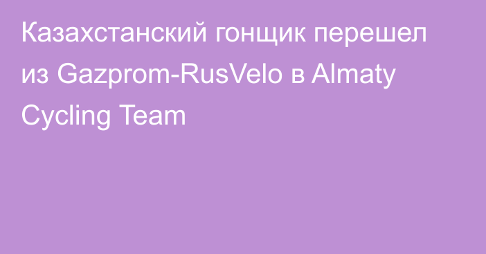 Казахстанский гонщик перешел из Gazprom-RusVelo в Almaty Cycling Team