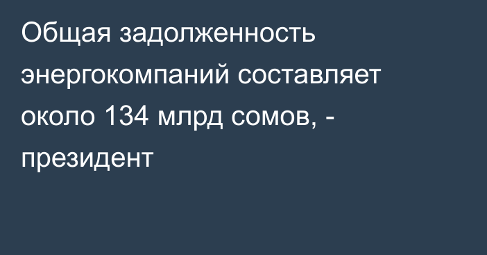 Общая задолженность энергокомпаний составляет около 134 млрд сомов, - президент