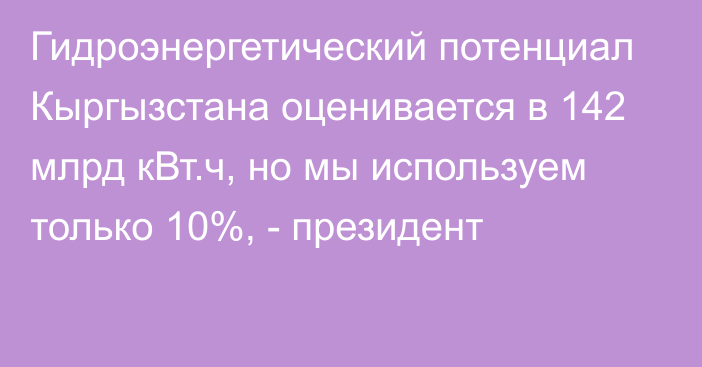 Гидроэнергетический потенциал Кыргызстана оценивается в 142 млрд кВт.ч, но мы используем только 10%, - президент