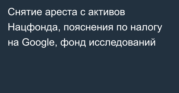 Снятие ареста с активов Нацфонда, пояснения по налогу на Google, фонд исследований