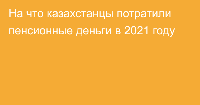 На что казахстанцы потратили пенсионные деньги в 2021 году