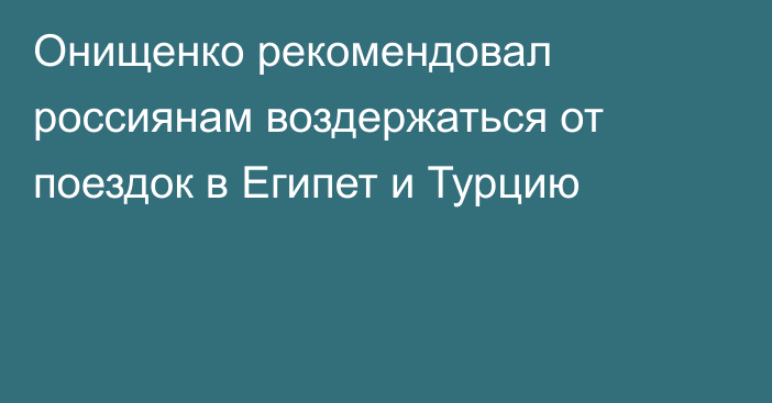 Онищенко рекомендовал россиянам воздержаться от поездок в Египет и Турцию