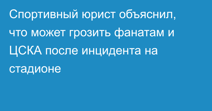 Спортивный юрист объяснил, что может грозить фанатам и ЦСКА после инцидента на стадионе