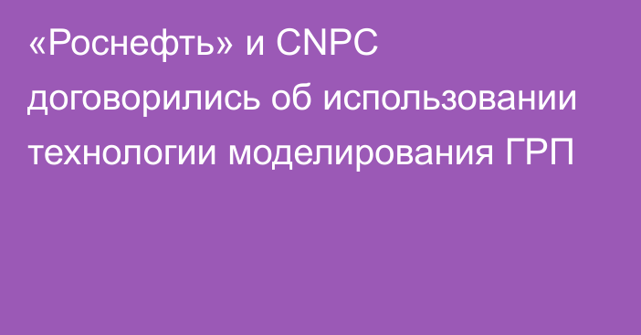 «Роснефть» и CNPC договорились об использовании технологии моделирования ГРП