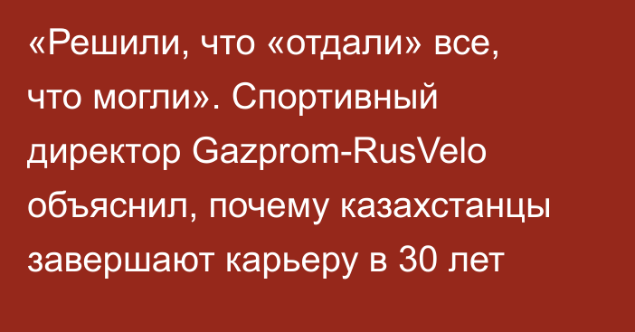 «Решили, что «отдали» все, что могли». Спортивный директор Gazprom-RusVelo объяснил, почему казахстанцы завершают карьеру в 30 лет