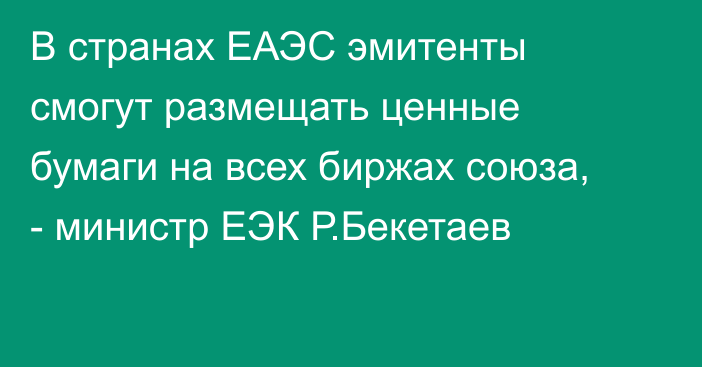 В странах ЕАЭС эмитенты смогут размещать ценные бумаги на всех биржах союза, - министр ЕЭК Р.Бекетаев