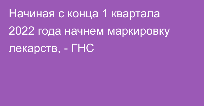 Начиная с конца 1 квартала 2022 года начнем маркировку лекарств, - ГНС