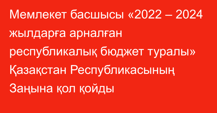 Мемлекет басшысы «2022 – 2024 жылдарға арналған республикалық бюджет туралы» Қазақстан Республикасының Заңына қол қойды