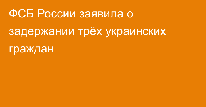 ФСБ России заявила о задержании трёх украинских граждан