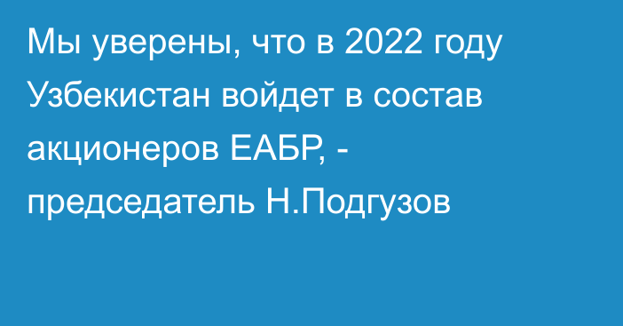 Мы уверены, что в 2022 году Узбекистан войдет в состав акционеров ЕАБР, - председатель Н.Подгузов