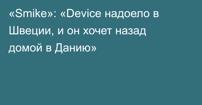 «Smike»: «Device надоело в Швеции, и он хочет назад домой в Данию»