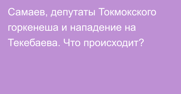 Самаев, депутаты Токмокского горкенеша и нападение на Текебаева. Что происходит?