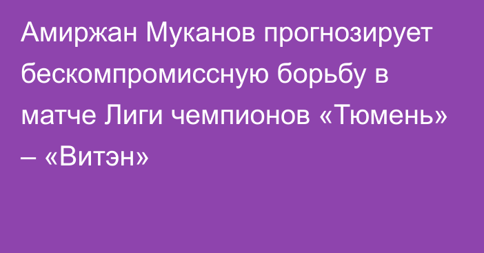 Амиржан Муканов прогнозирует бескомпромиссную борьбу в матче Лиги чемпионов «Тюмень» – «Витэн»