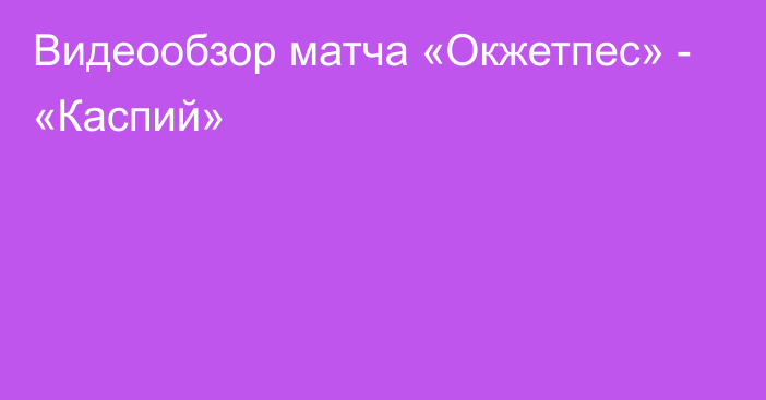 Видеообзор матча «Окжетпес» - «Каспий»